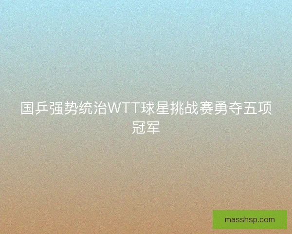 国乒强势统治WTT球星挑战赛勇夺五项冠军