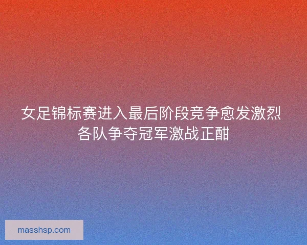 女足锦标赛进入最后阶段竞争愈发激烈 各队争夺冠军激战正酣